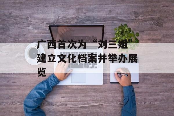 广西首次为“刘三姐”建立文化档案并举办展览-第1张图片-