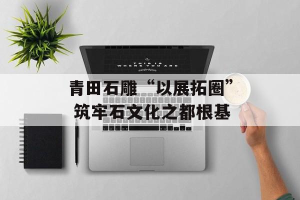 青田石雕“以展拓圈” 筑牢石文化之都根基-第1张图片-