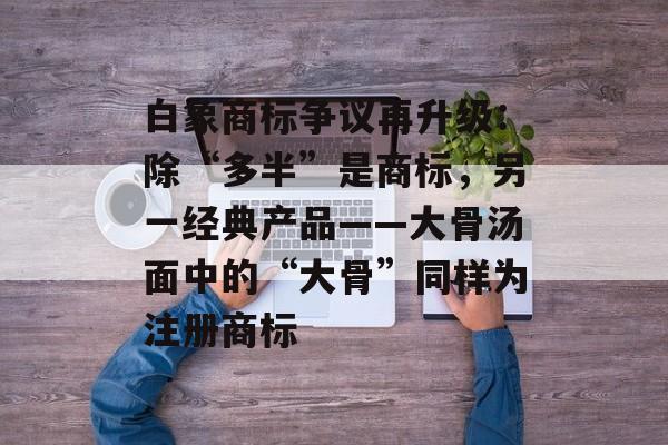 白象商标争议再升级：除“多半”是商标，另一经典产品——大骨汤面中的“大骨”同样为注册商标-第1张图片-