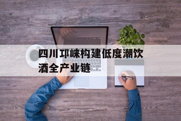 四川邛崃构建低度潮饮酒全产业链-第1张图片-