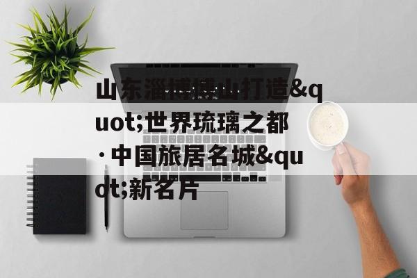山东淄博博山打造"世界琉璃之都·中国旅居名城"新名片-第1张图片-