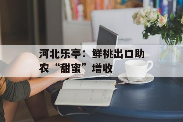 河北乐亭：鲜桃出口助农“甜蜜”增收-第1张图片-