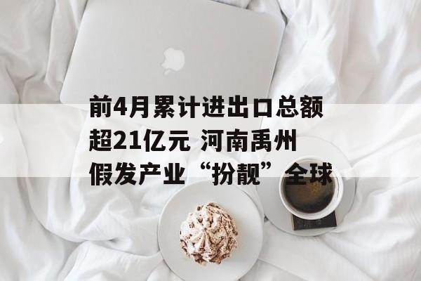 前4月累计进出口总额超21亿元 河南禹州假发产业“扮靓”全球-第1张图片-
