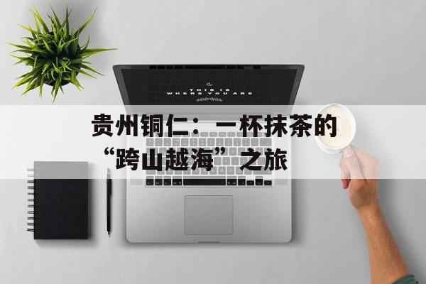 贵州铜仁：一杯抹茶的“跨山越海”之旅-第1张图片-