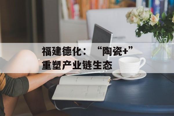 福建德化：“陶瓷+”重塑产业链生态-第1张图片-