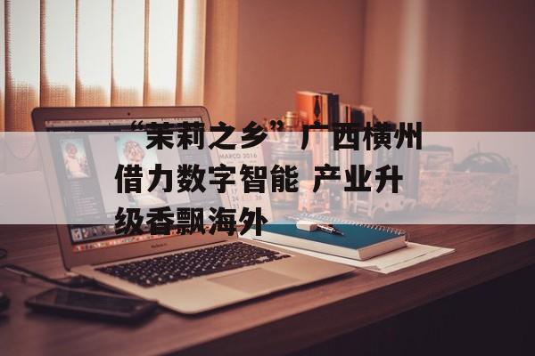 “茉莉之乡”广西横州借力数字智能 产业升级香飘海外-第1张图片-
