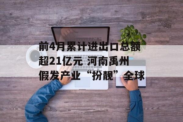 前4月累计进出口总额超21亿元 河南禹州假发产业“扮靓”全球-第1张图片-