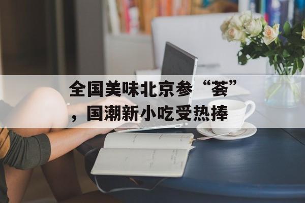 全国美味北京参“荟”，国潮新小吃受热捧-第1张图片-