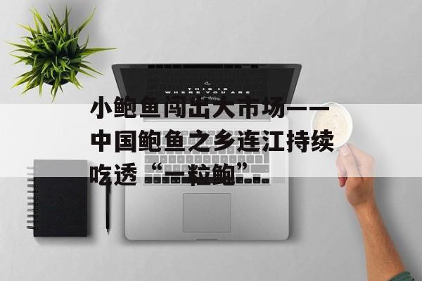 小鲍鱼闯出大市场——中国鲍鱼之乡连江持续吃透“一粒鲍”-第1张图片-