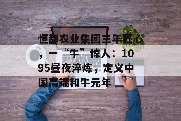 恒都农业集团三年匠心，一“牛”惊人：1095昼夜淬炼，定义中国高端和牛元年-第1张图片-