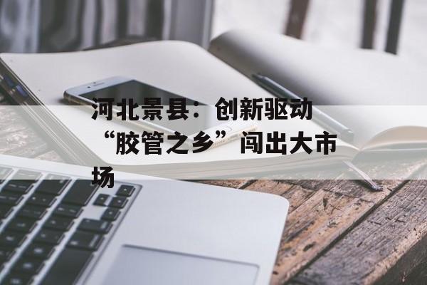 河北景县：创新驱动 “胶管之乡”闯出大市场-第1张图片-