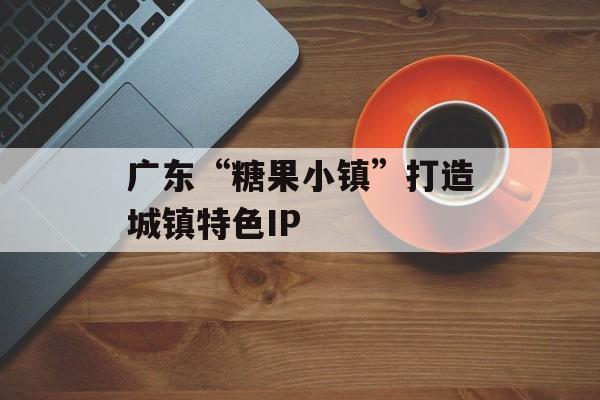 广东“糖果小镇”打造城镇特色IP-第1张图片-
