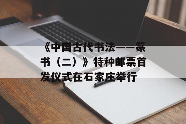 《中国古代书法——篆书（二）》特种邮票首发仪式在石家庄举行-第1张图片-