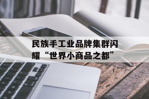 民族手工业品牌集群闪耀“世界小商品之都”-第1张图片-