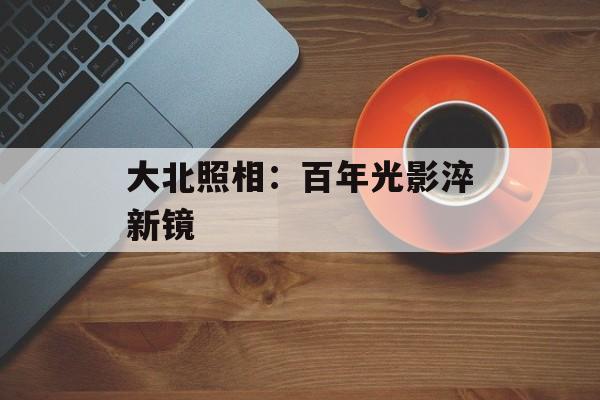 大北照相：百年光影淬新镜-第1张图片-