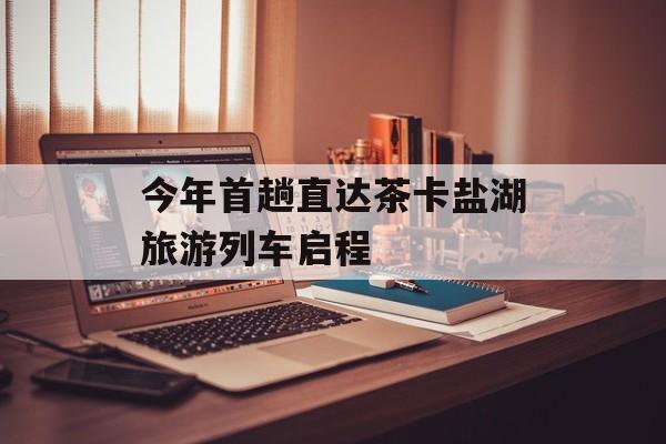 今年首趟直达茶卡盐湖旅游列车启程-第1张图片-