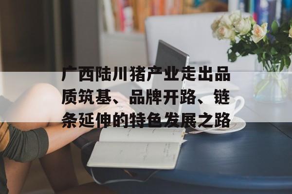 广西陆川猪产业走出品质筑基、品牌开路、链条延伸的特色发展之路-第1张图片-