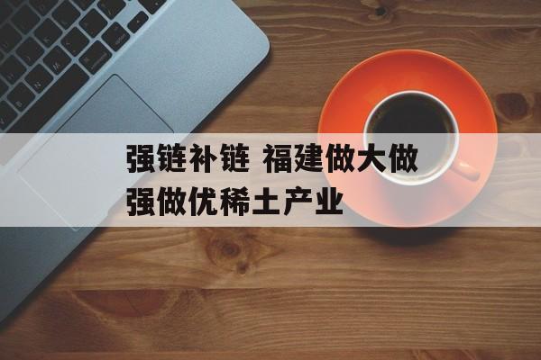 强链补链 福建做大做强做优稀土产业-第1张图片-