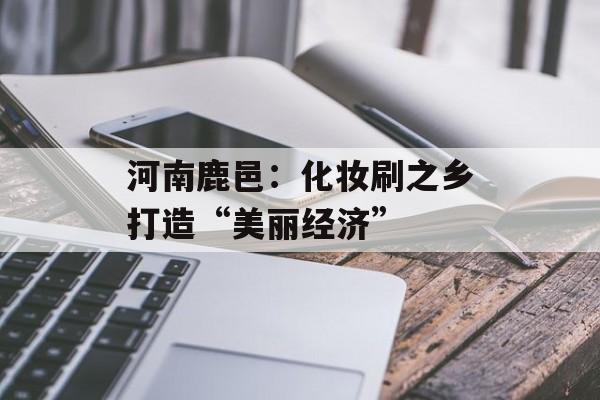 河南鹿邑：化妆刷之乡打造“美丽经济”-第1张图片-