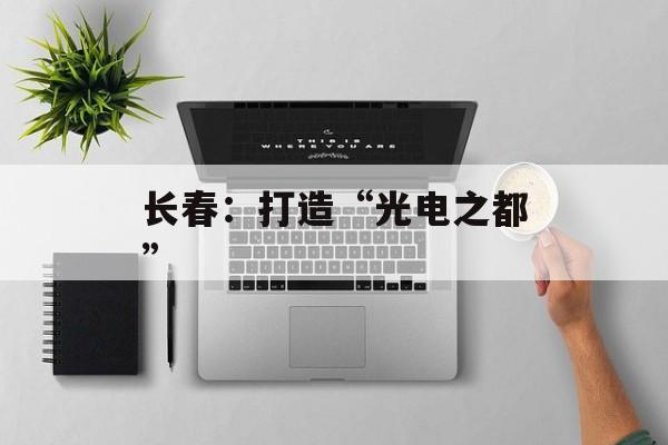 长春：打造“光电之都”-第1张图片-