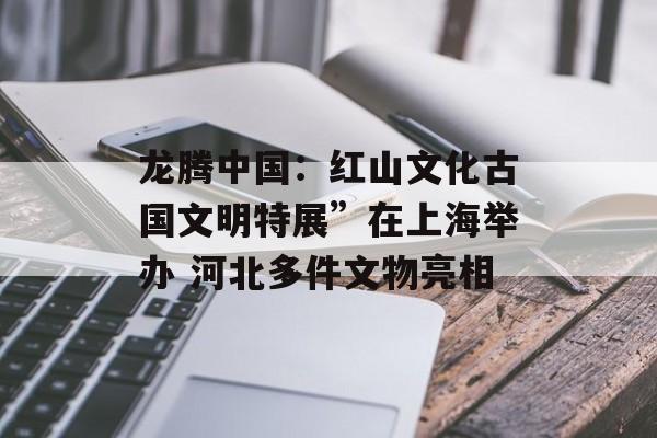 龙腾中国：红山文化古国文明特展”在上海举办 河北多件文物亮相-第1张图片-