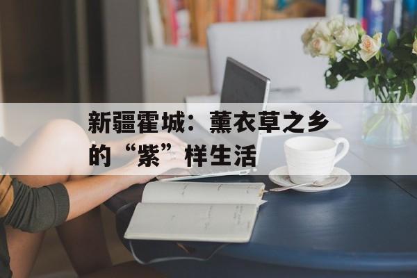 新疆霍城：薰衣草之乡的“紫”样生活-第1张图片-