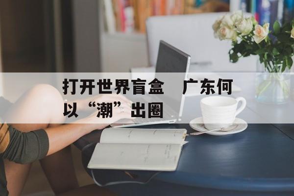 打开世界盲盒　广东何以“潮”出圈-第1张图片-