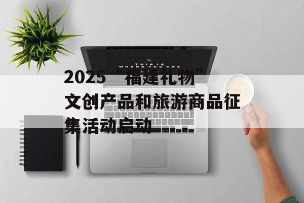 2025“福建礼物”文创产品和旅游商品征集活动启动-第1张图片-