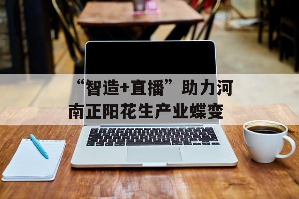 “智造+直播”助力河南正阳花生产业蝶变-第1张图片-