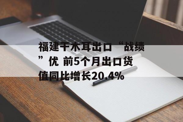 福建干木耳出口“战绩”优 前5个月出口货值同比增长20.4%-第1张图片-
