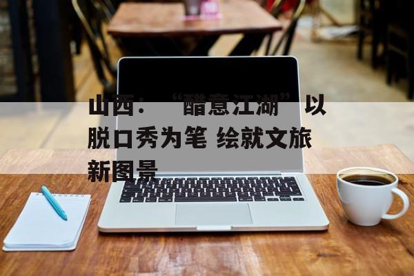 山西：“醋意江湖”以脱口秀为笔 绘就文旅新图景-第1张图片-