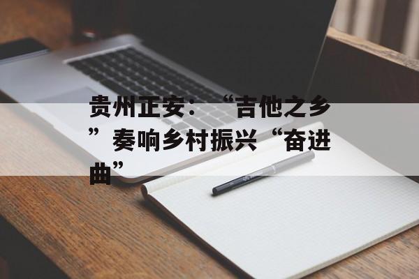 贵州正安：“吉他之乡”奏响乡村振兴“奋进曲”-第1张图片-