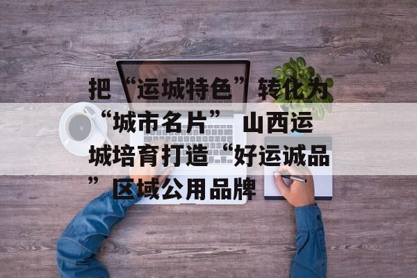 把“运城特色”转化为“城市名片” 山西运城培育打造“好运诚品”区域公用品牌-第1张图片-