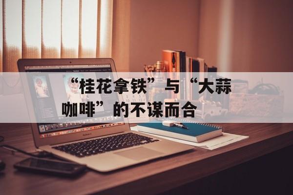 “桂花拿铁”与“大蒜咖啡”的不谋而合-第1张图片-