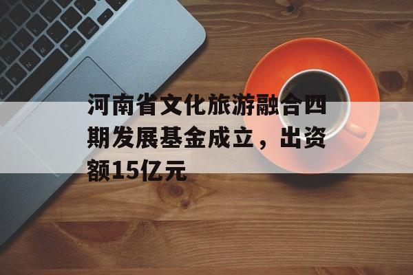 河南省文化旅游融合四期发展基金成立，出资额15亿元-第1张图片-