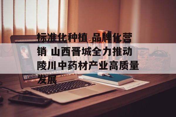 标准化种植 品牌化营销 山西晋城全力推动陵川中药材产业高质量发展-第1张图片-