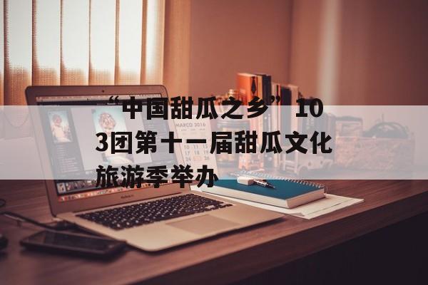 “中国甜瓜之乡”103团第十一届甜瓜文化旅游季举办-第1张图片-