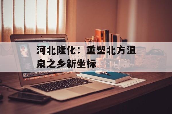 河北隆化：重塑北方温泉之乡新坐标-第1张图片-
