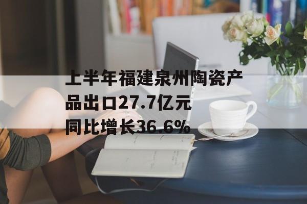 上半年福建泉州陶瓷产品出口27.7亿元 同比增长36.6%-第1张图片-