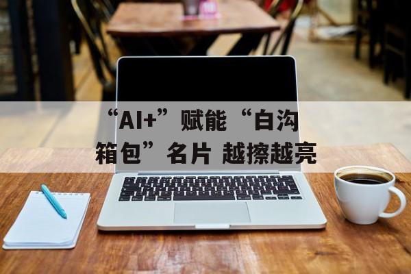 “AI+”赋能“白沟箱包”名片 越擦越亮-第1张图片-