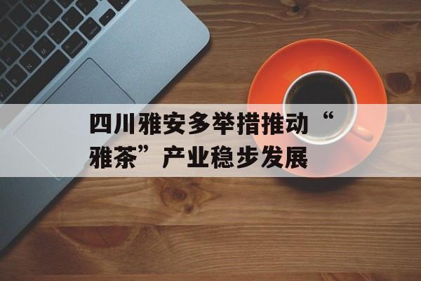 四川雅安多举措推动“雅茶”产业稳步发展-第1张图片-