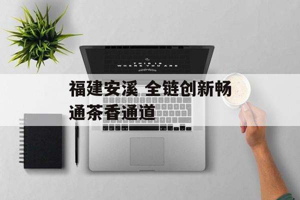 福建安溪 全链创新畅通茶香通道-第1张图片-