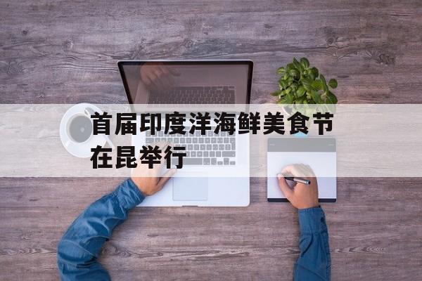 首届印度洋海鲜美食节在昆举行-第1张图片-