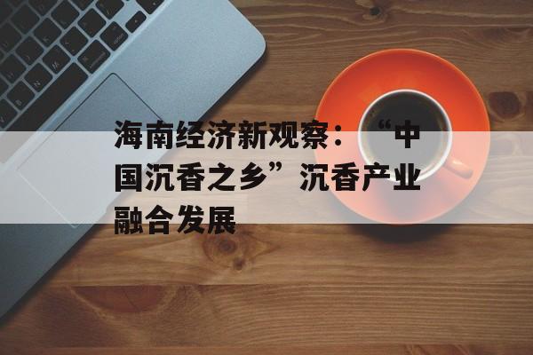 海南经济新观察：“中国沉香之乡”沉香产业融合发展-第1张图片-