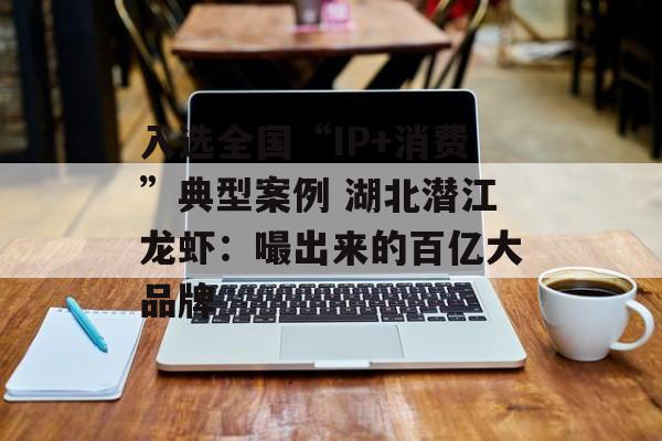 入选全国“IP+消费”典型案例 湖北潜江龙虾：嘬出来的百亿大品牌-第1张图片-