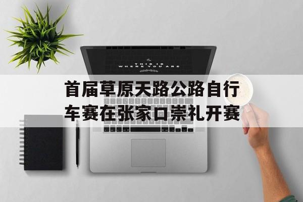 首届草原天路公路自行车赛在张家口崇礼开赛-第1张图片-