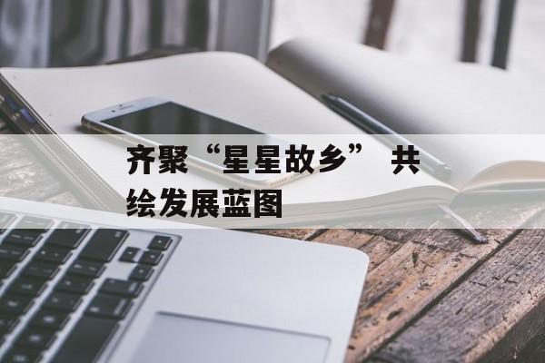 齐聚“星星故乡” 共绘发展蓝图-第1张图片-