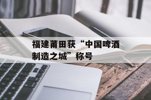福建莆田获“中国啤酒制造之城”称号-第1张图片-