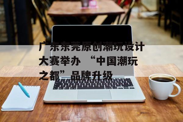 广东东莞原创潮玩设计大赛举办 “中国潮玩之都”品牌升级-第1张图片-