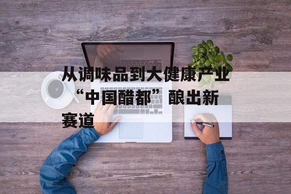 从调味品到大健康产业 “中国醋都”酿出新赛道-第1张图片-